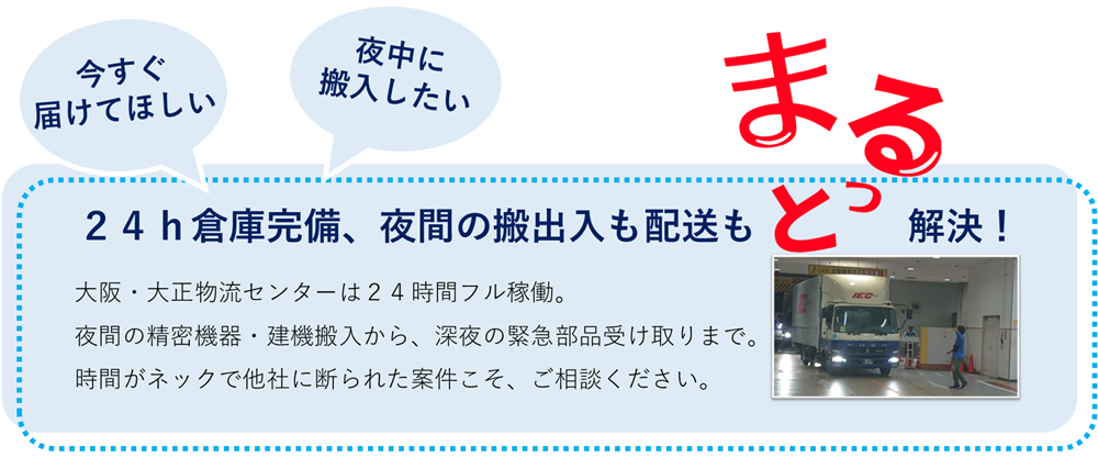 今すぐ届けてほしい。夜中に搬入したい。２４ｈ倉庫完備、夜間の搬出入も配送もまるっと解決！大阪・大正物流センターは２４時間フル稼働。夜間の精密機器・建機搬入から、深夜の緊急部品受け取りまで。時間がネックで他社に断られた案件こそ、ご相談ください。